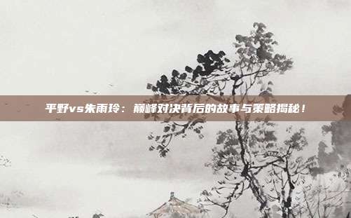 平野vs朱雨玲：巅峰对决背后的故事与策略揭秘！