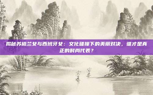 揭秘苏格兰女与西班牙女：文化碰撞下的美丽对决，谁才是真正的时尚代表？