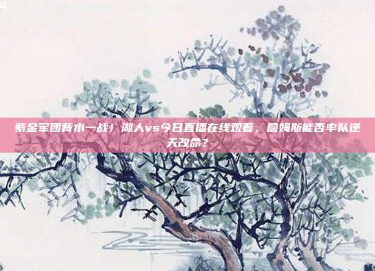 紫金军团背水一战！湖人vs今日直播在线观看，詹姆斯能否率队逆天改命？