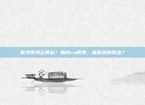 世预赛风云再起！加纳vs刚果，谁能脱颖而出？