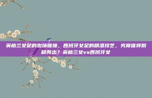 英格兰女足的激情碰撞，西班牙女足的精湛技艺，究竟谁将脱颖而出？英格兰女vs西班牙女