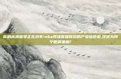 你的高清信号正在消失!nba现场直播背后的产业链危机,球迷为何宁愿刷集锦?