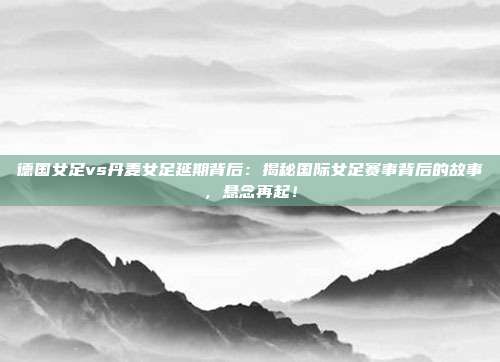 德国女足vs丹麦女足延期背后：揭秘国际女足赛事背后的故事，悬念再起！