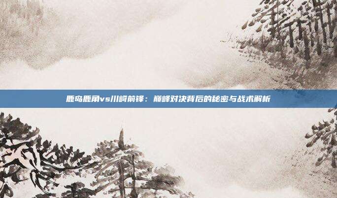 鹿岛鹿角vs川崎前锋：巅峰对决背后的秘密与战术解析