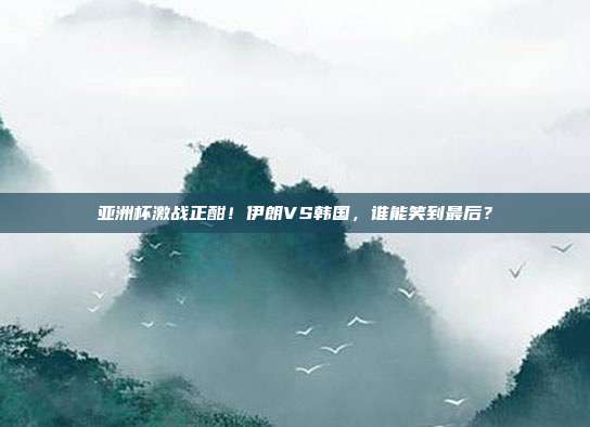 亚洲杯激战正酣！伊朗VS韩国，谁能笑到最后？
