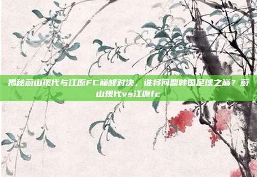 揭秘蔚山现代与江原FC巅峰对决,谁将问鼎韩国足球之巅?蔚山现代vs江原fc