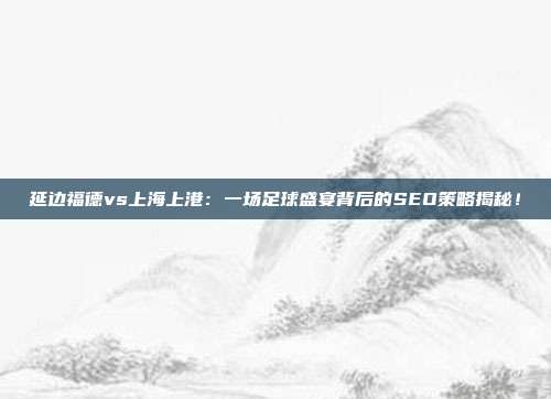 延边福德vs上海上港：一场足球盛宴背后的SEO策略揭秘！