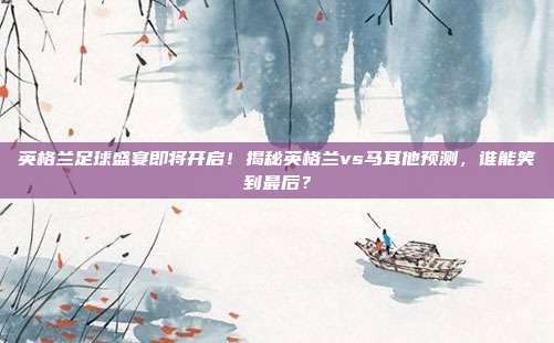 英格兰足球盛宴即将开启！揭秘英格兰vs马耳他预测，谁能笑到最后？