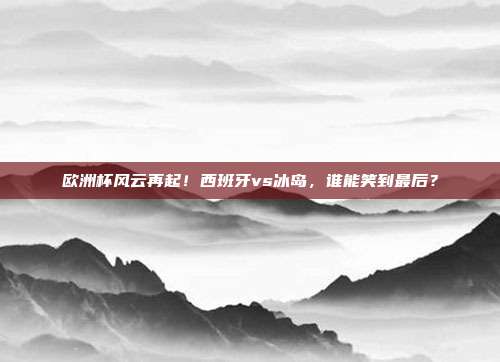 欧洲杯风云再起！西班牙vs冰岛，谁能笑到最后？