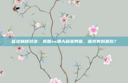 篮球巅峰对决：美国vs澳大利亚男篮，谁将笑到最后？