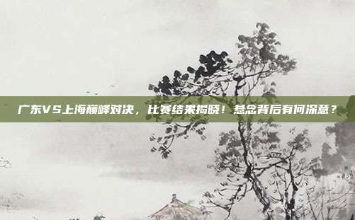 广东VS上海巅峰对决，比赛结果揭晓！悬念背后有何深意？