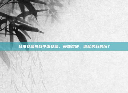 日本女篮挑战中国女篮：巅峰对决，谁能笑到最后？