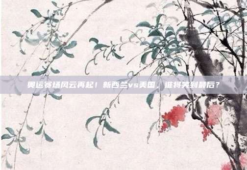 奥运赛场风云再起！新西兰vs美国，谁将笑到最后？