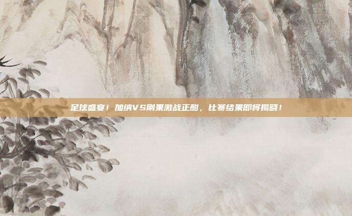 足球盛宴！加纳VS刚果激战正酣，比赛结果即将揭晓！