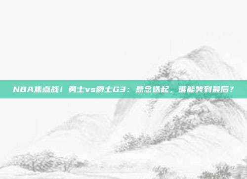 NBA焦点战！勇士vs爵士G3：悬念迭起，谁能笑到最后？