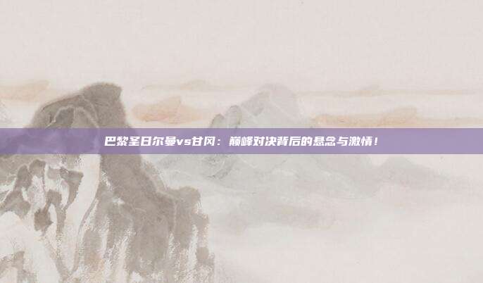 巴黎圣日尔曼vs甘冈：巅峰对决背后的悬念与激情！