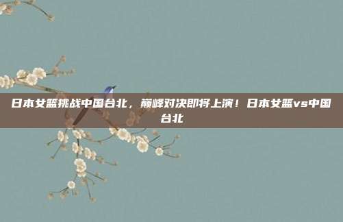日本女篮挑战中国台北,巅峰对决即将上演!日本女篮vs中国台北
