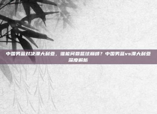 中国男蓝对决澳大利亚，谁能问鼎篮球巅峰？中国男蓝vs澳大利亚深度解析