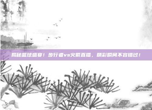 揭秘篮球盛宴!步行者vs火箭直播,精彩瞬间不容错过!