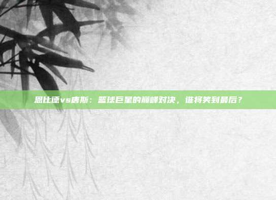 恩比德vs唐斯：篮球巨星的巅峰对决，谁将笑到最后？
