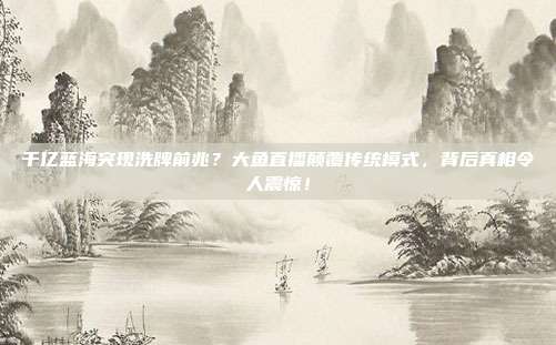 千亿蓝海突现洗牌前兆？大鱼直播颠覆传统模式，背后真相令人震惊！