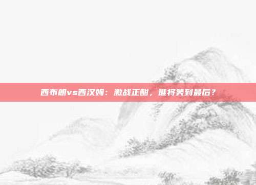 西布朗vs西汉姆:激战正酣,谁将笑到最后?