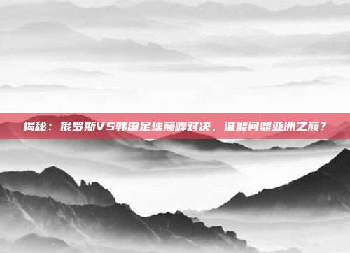 揭秘:俄罗斯VS韩国足球巅峰对决,谁能问鼎亚洲之巅?