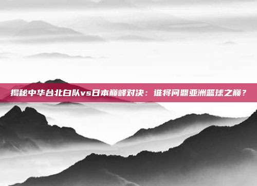 揭秘中华台北白队vs日本巅峰对决：谁将问鼎亚洲篮球之巅？