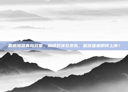 麦迪加盟青岛双星,巅峰对决北京队,篮球盛宴即将上演!