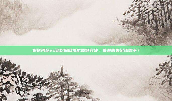 揭秘河床vs亚松森瓜拉尼巅峰对决，谁是南美足球霸主？