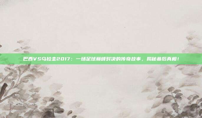 巴西VS乌拉圭2017：一场足球巅峰对决的传奇故事，揭秘幕后真相！
