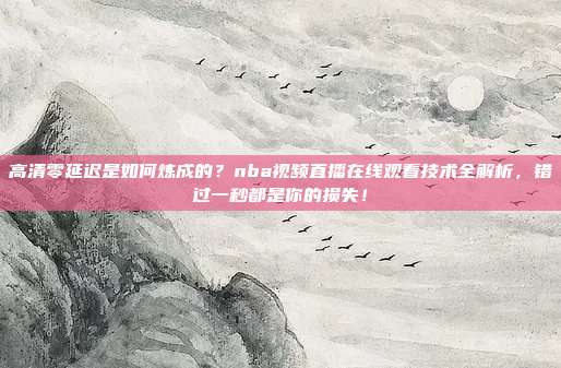 高清零延迟是如何炼成的？nba视频直播在线观看技术全解析，错过一秒都是你的损失！