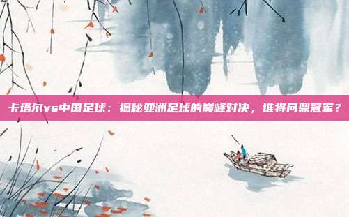 卡塔尔vs中国足球：揭秘亚洲足球的巅峰对决，谁将问鼎冠军？