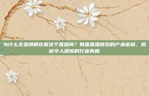 为什么全亚洲都在看这个直播间？韩国直播背后的产业密码，揭秘令人震惊的行业真相