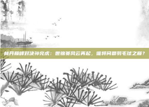 林丹巅峰对决孙完虎：世锦赛风云再起，谁将问鼎羽毛球之巅？