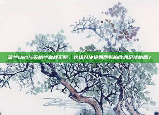 荷兰U21与英格兰激战正酣，这场对决将如何影响欧洲足球格局？