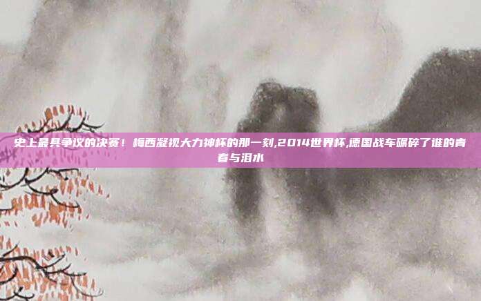 史上最具争议的决赛！梅西凝视大力神杯的那一刻,2014世界杯,德国战车碾碎了谁的青春与泪水