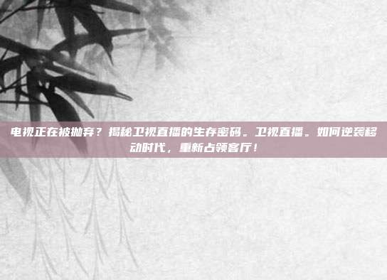 电视正在被抛弃？揭秘卫视直播的生存密码。卫视直播。如何逆袭移动时代，重新占领客厅！