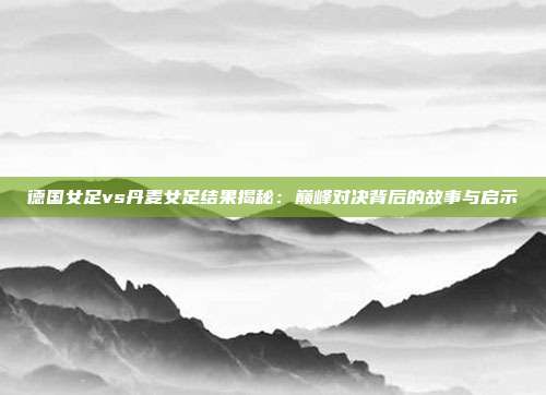 德国女足vs丹麦女足结果揭秘：巅峰对决背后的故事与启示