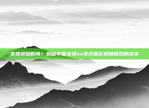 女排荣耀瞬间！揭秘中国女排vs斐济精彩视频背后的故事