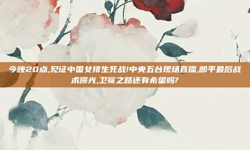 今晚20点,见证中国女排生死战!中央五台现场直播,郎平最后战术曝光,卫冕之路还有希望吗?