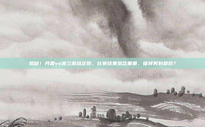 揭秘!丹麦vs波兰激战正酣,比赛结果悬念重重,谁将笑到最后?