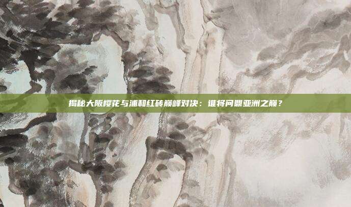 揭秘大阪樱花与浦和红砖巅峰对决：谁将问鼎亚洲之巅？