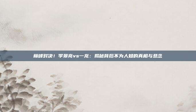 巅峰对决！李景亮vs一龙：揭秘背后不为人知的真相与悬念