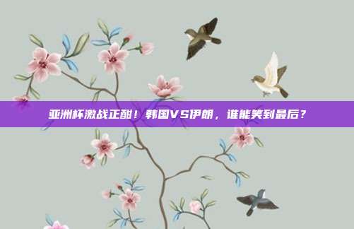 亚洲杯激战正酣!韩国VS伊朗,谁能笑到最后?