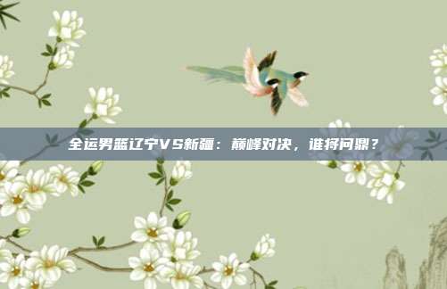 全运男篮辽宁VS新疆：巅峰对决，谁将问鼎？