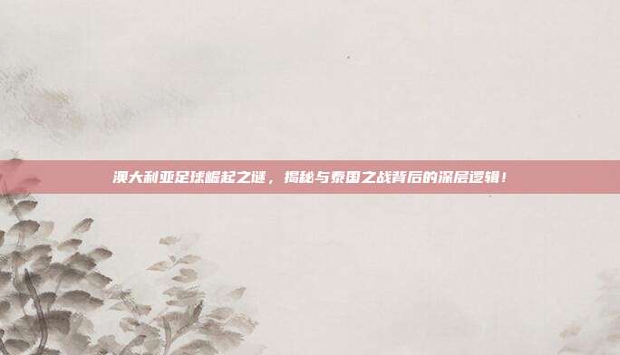 澳大利亚足球崛起之谜,揭秘与泰国之战背后的深层逻辑!