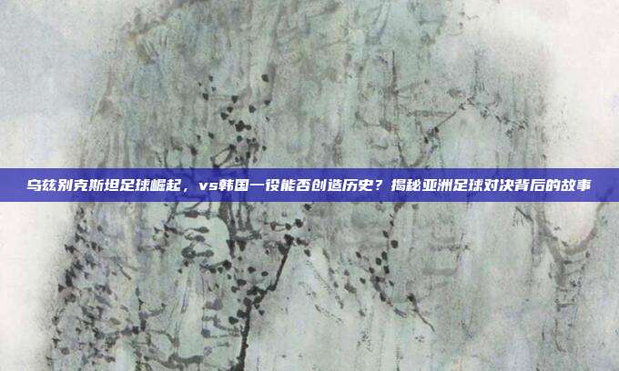 乌兹别克斯坦足球崛起，vs韩国一役能否创造历史？揭秘亚洲足球对决背后的故事