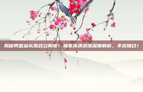 揭秘男篮蓝队激战立陶宛！独家高清录像深度解析，不容错过！