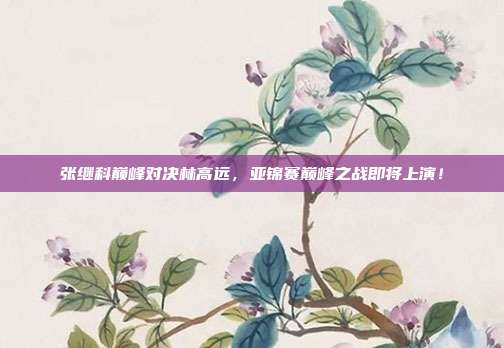 张继科巅峰对决林高远,亚锦赛巅峰之战即将上演!